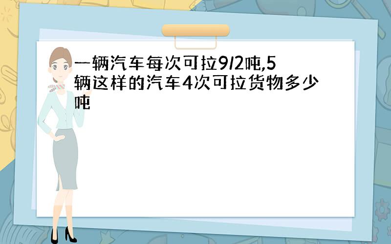 一辆汽车每次可拉9/2吨,5辆这样的汽车4次可拉货物多少吨