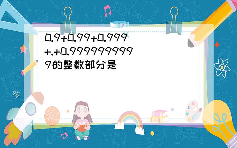 0.9+0.99+0.999+.+0.9999999999的整数部分是（