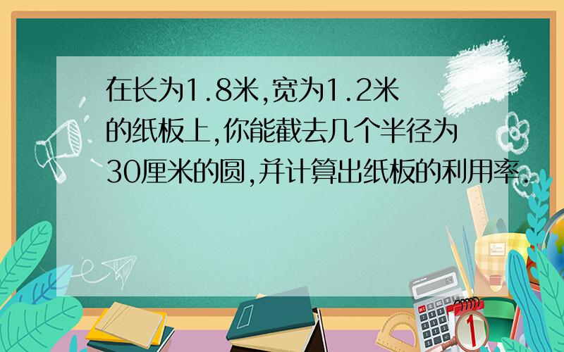 在长为1.8米,宽为1.2米的纸板上,你能截去几个半径为30厘米的圆,并计算出纸板的利用率.