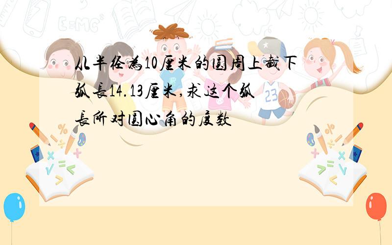 从半径为10厘米的圆周上截下弧长14.13厘米,求这个弧长所对圆心角的度数