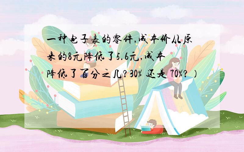 一种电子表的零件,成本价从原来的8元降低了5.6元,成本降低了百分之几?30% 还是 70%?）