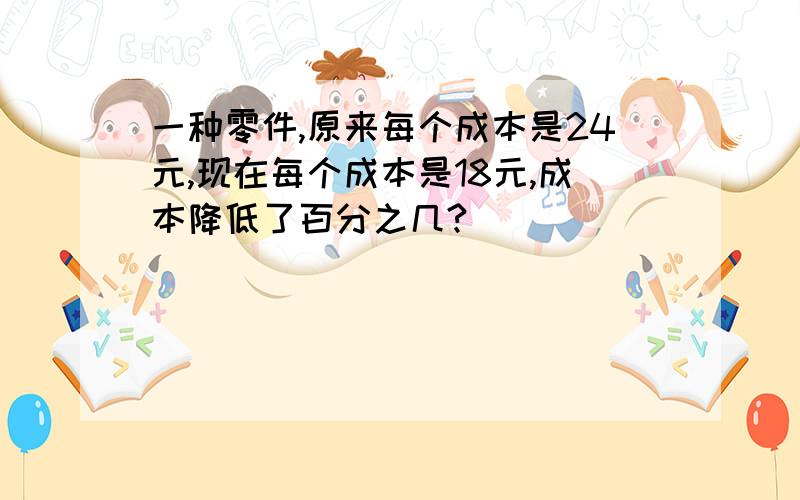 一种零件,原来每个成本是24元,现在每个成本是18元,成本降低了百分之几?