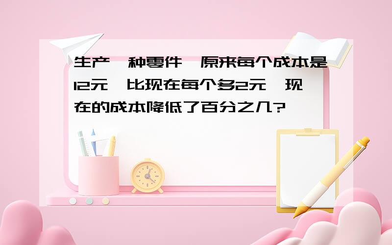 生产一种零件,原来每个成本是12元,比现在每个多2元,现在的成本降低了百分之几?