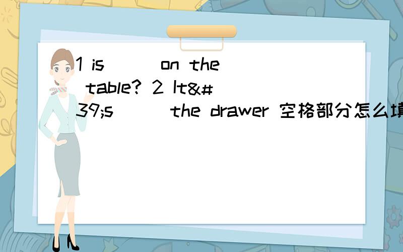 1 is __ on the table? 2 It's __ the drawer 空格部分怎么填