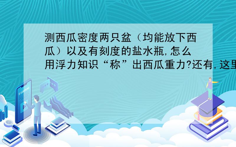 测西瓜密度两只盆（均能放下西瓜）以及有刻度的盐水瓶,怎么用浮力知识“称”出西瓜重力?还有,这里的刻度指的是什么刻度?不懂