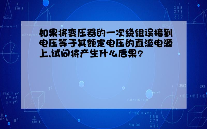 如果将变压器的一次绕组误接到电压等于其额定电压的直流电源上,试问将产生什么后果?