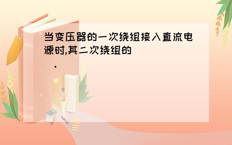 当变压器的一次绕组接入直流电源时,其二次绕组的__ ___.