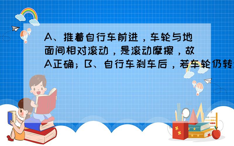 A、推着自行车前进，车轮与地面间相对滚动，是滚动摩擦，故A正确；B、自行车刹车后，若车轮仍转动，刹车闸皮与钢圈