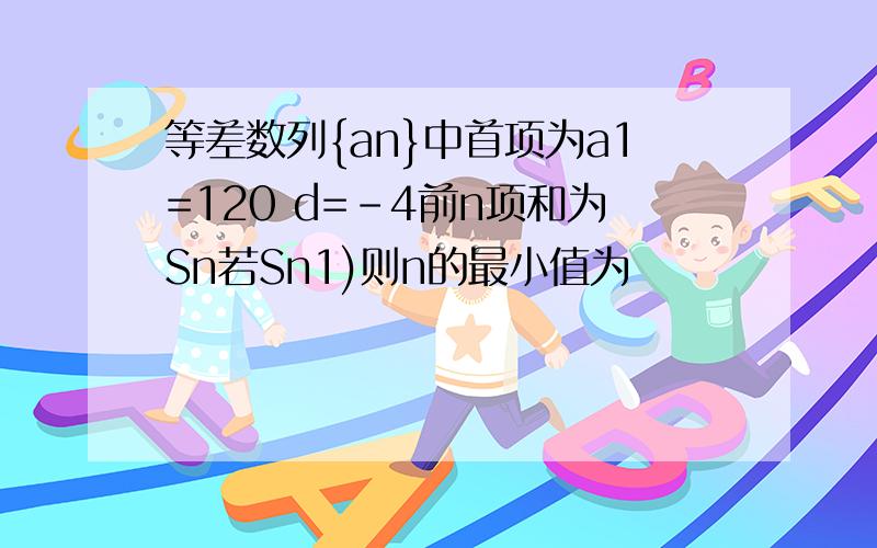 等差数列{an}中首项为a1=120 d=-4前n项和为Sn若Sn1)则n的最小值为