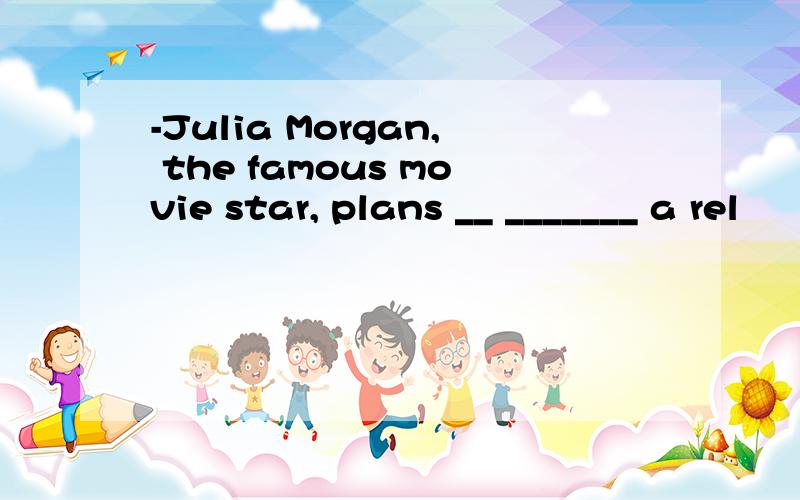 -Julia Morgan, the famous movie star, plans __ _______ a rel