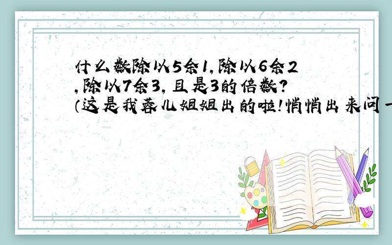 什么数除以5余1,除以6余2,除以7余3,且是3的倍数?（这是我蓉儿姐姐出的啦!悄悄出来问一问.哪位大侠肯出手相救,在下