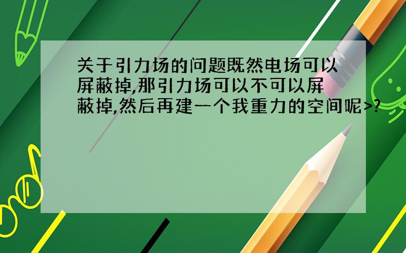 关于引力场的问题既然电场可以屏蔽掉,那引力场可以不可以屏蔽掉,然后再建一个我重力的空间呢>?