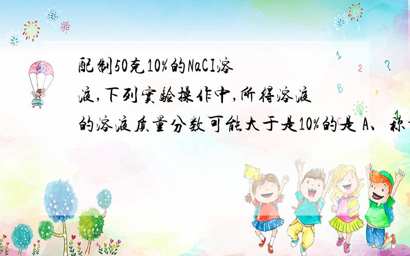 配制50克10%的NaCI溶液,下列实验操作中,所得溶液的溶液质量分数可能大于是10%的是 A、称量固体NaCI时,天