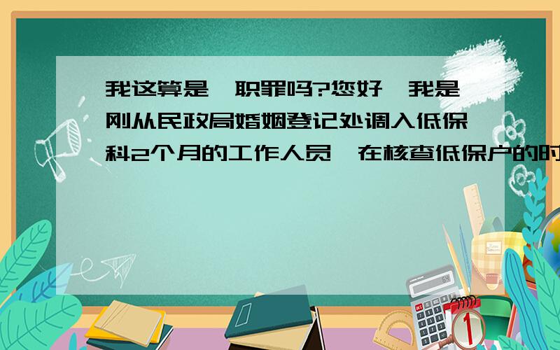 我这算是渎职罪吗?您好,我是刚从民政局婚姻登记处调入低保科2个月的工作人员,在核查低保户的时候由于单位人手不足,我和副科