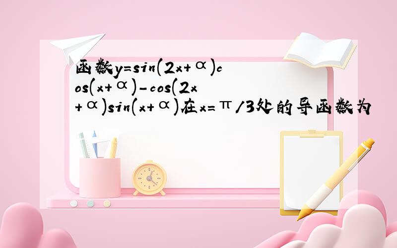 函数y=sin(2x+α)cos(x+α)-cos(2x+α)sin(x+α)在x=π/3处的导函数为