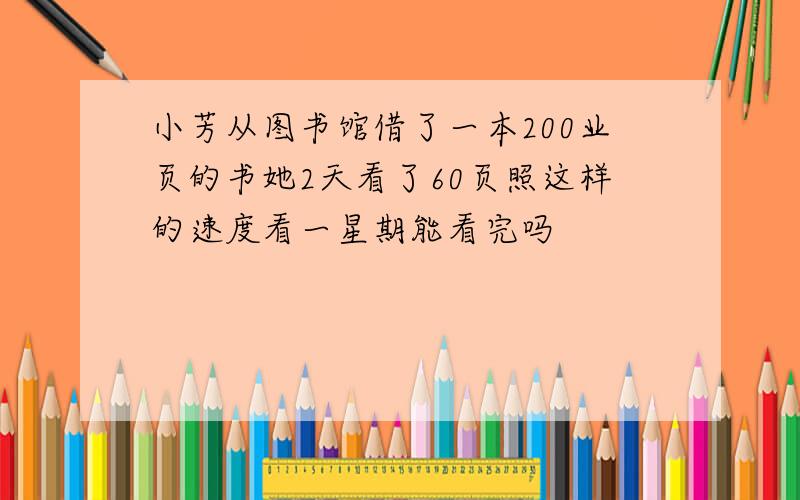 小芳从图书馆借了一本200业页的书她2天看了60页照这样的速度看一星期能看完吗