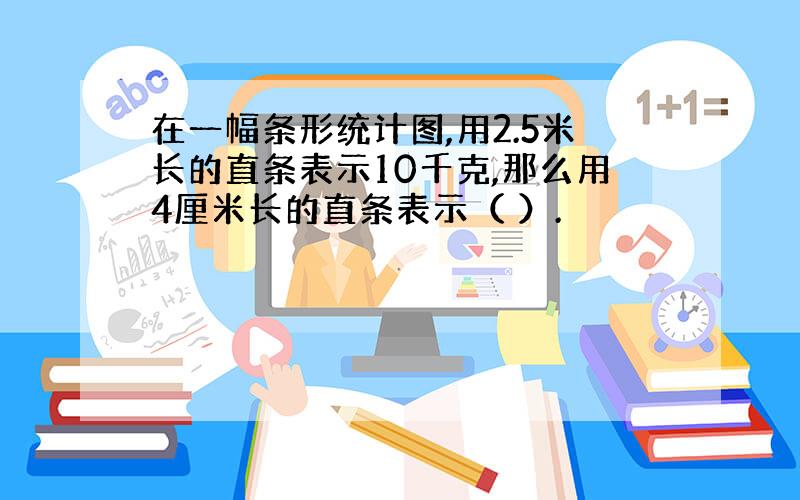 在一幅条形统计图,用2.5米长的直条表示10千克,那么用4厘米长的直条表示（ ）.