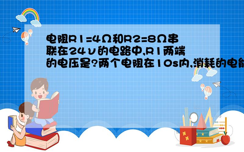 电阻R1=4Ω和R2=8Ω串联在24ν的电路中,R1两端的电压是?两个电阻在10s内,消耗的电能分别是?