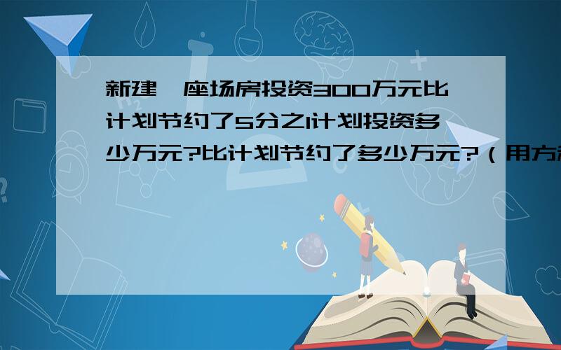 新建一座场房投资300万元比计划节约了5分之1计划投资多少万元?比计划节约了多少万元?（用方程解）