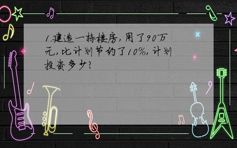 1.建造一栋楼房,用了90万元,比计划节约了10％,计划投资多少?