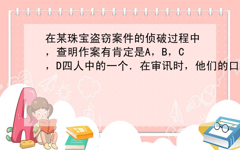 在某珠宝盗窃案件的侦破过程中，查明作案有肯定是A，B，C，D四人中的一个．在审讯时，他们的口供如下：