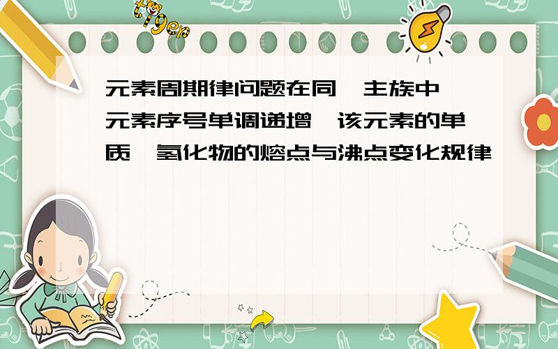 元素周期律问题在同一主族中,元素序号单调递增,该元素的单质,氢化物的熔点与沸点变化规律