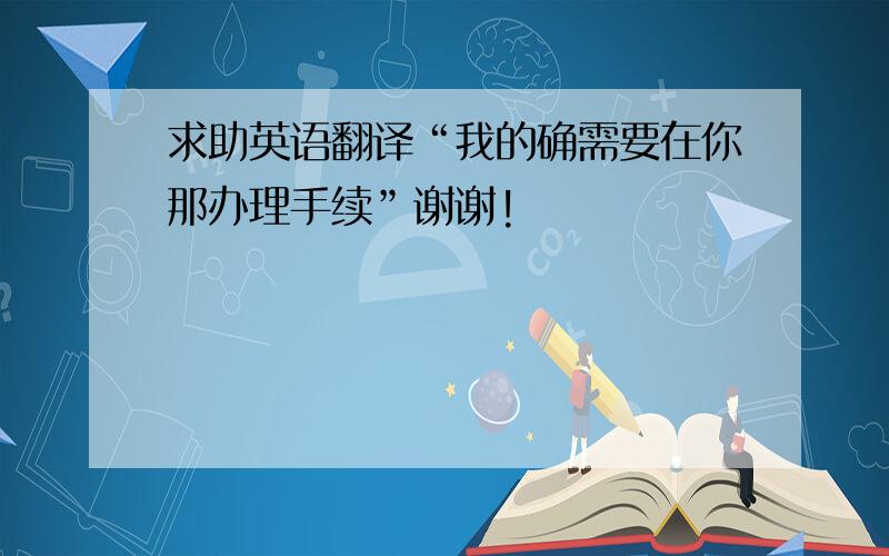 求助英语翻译“我的确需要在你那办理手续”谢谢!