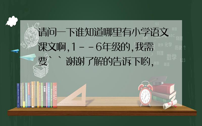 请问一下谁知道哪里有小学语文课文啊,1--6年级的,我需要``谢谢了解的告诉下哟,