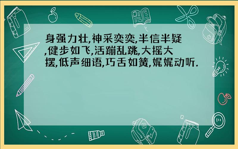 身强力壮,神采奕奕,半信半疑,健步如飞,活蹦乱跳,大摇大摆,低声细语,巧舌如簧,娓娓动听.