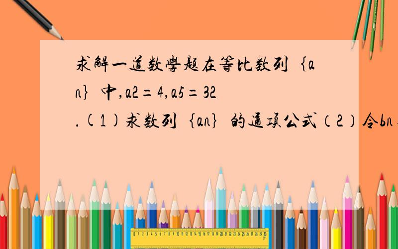 求解一道数学题在等比数列｛an｝中,a2=4,a5=32.(1)求数列｛an｝的通项公式（2）令bn=log2an+1,