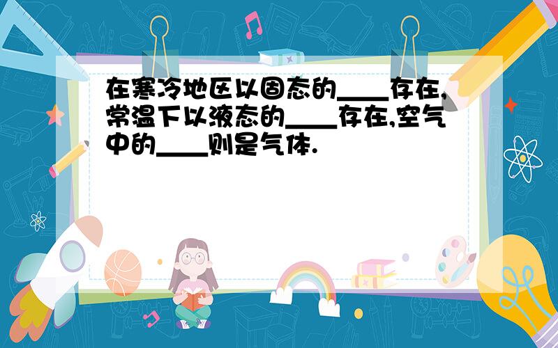 在寒冷地区以固态的＿＿存在,常温下以液态的＿＿存在,空气中的＿＿则是气体.