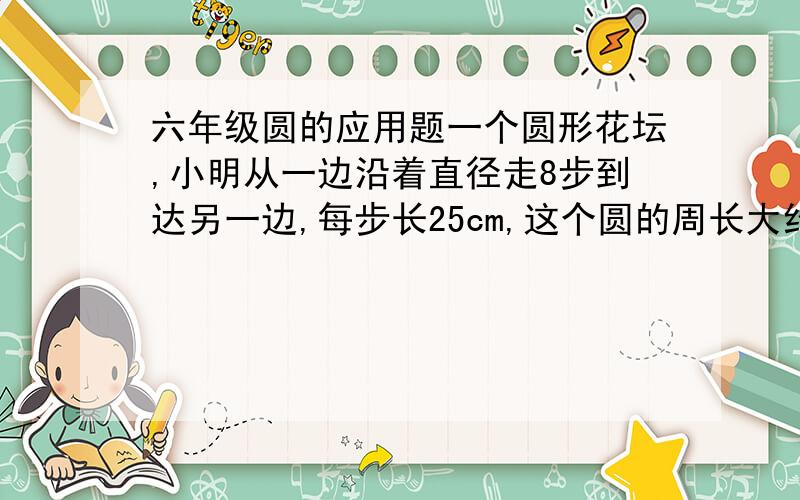 六年级圆的应用题一个圆形花坛,小明从一边沿着直径走8步到达另一边,每步长25cm,这个圆的周长大约是多少米?