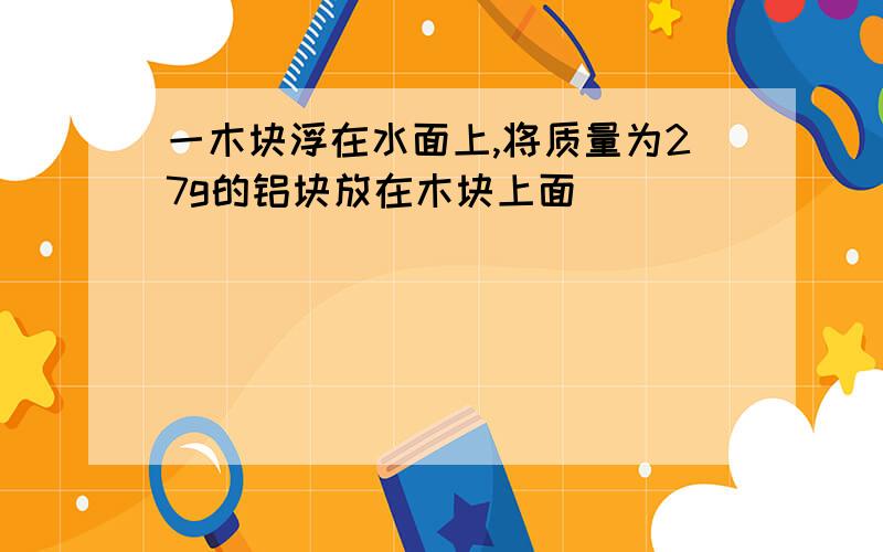 一木块浮在水面上,将质量为27g的铝块放在木块上面