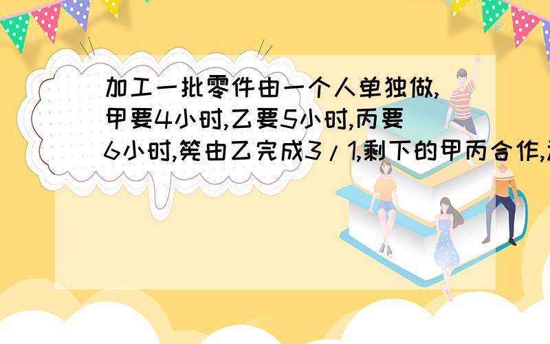 加工一批零件由一个人单独做,甲要4小时,乙要5小时,丙要6小时,筅由乙完成3/1,剩下的甲丙合作,还要几小时?急