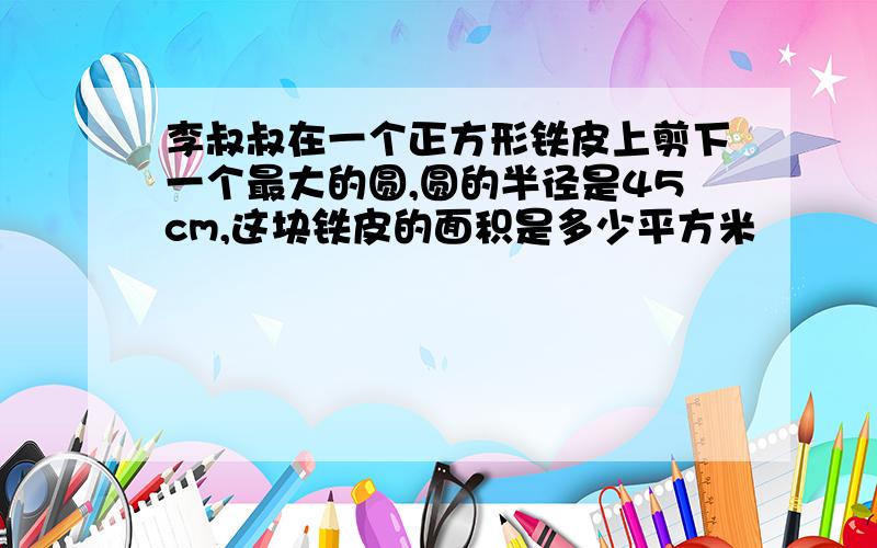 李叔叔在一个正方形铁皮上剪下一个最大的圆,圆的半径是45cm,这块铁皮的面积是多少平方米