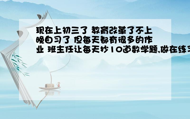 现在上初三了 教育改革了不上晚自习了 但每天都有很多的作业 班主任让每天抄10道数学题,做在练习本上!并且最多只能有2个