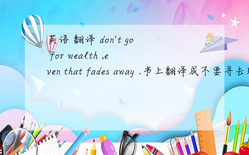 英语 翻译 don't go for wealth ,even that fades away .书上翻译成不要寻去财富