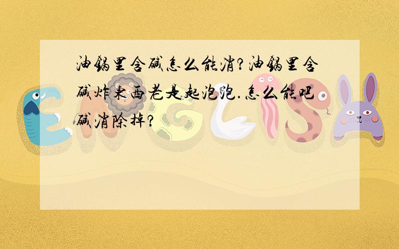 油锅里含碱怎么能消?油锅里含碱炸东西老是起泡泡.怎么能吧碱消除掉?