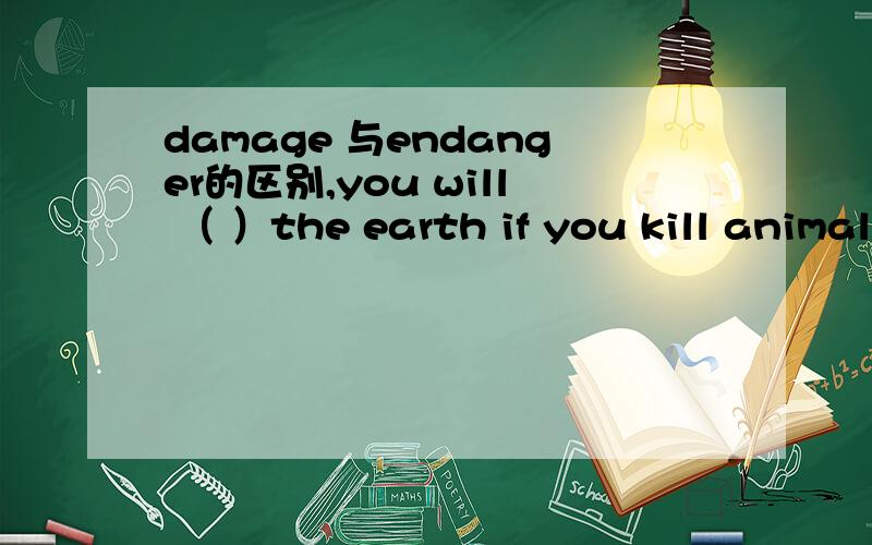 damage 与endanger的区别,you will （ ）the earth if you kill animal