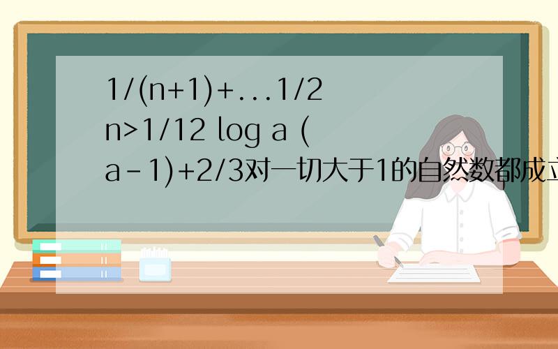 1/(n+1)+...1/2n>1/12 log a (a-1)+2/3对一切大于1的自然数都成立,求实数a的取值