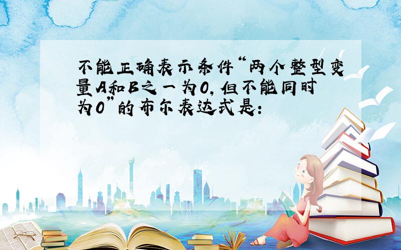 不能正确表示条件“两个整型变量A和B之一为0,但不能同时为0”的布尔表达式是: