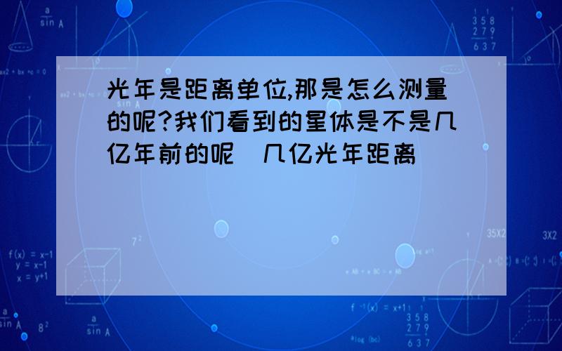 光年是距离单位,那是怎么测量的呢?我们看到的星体是不是几亿年前的呢（几亿光年距离