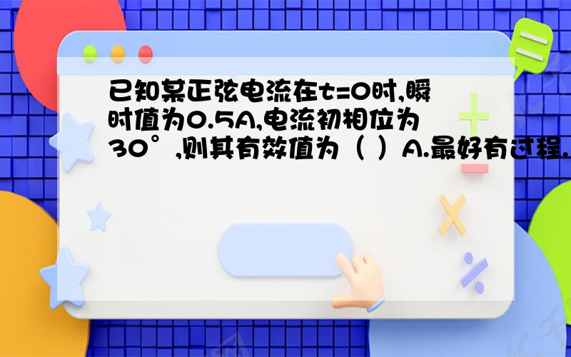 已知某正弦电流在t=0时,瞬时值为0.5A,电流初相位为30°,则其有效值为（ ）A.最好有过程.