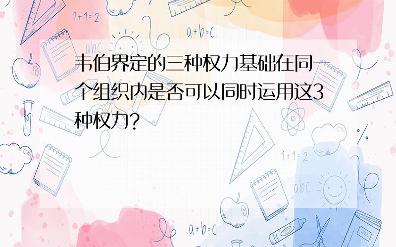 韦伯界定的三种权力基础在同一个组织内是否可以同时运用这3种权力?