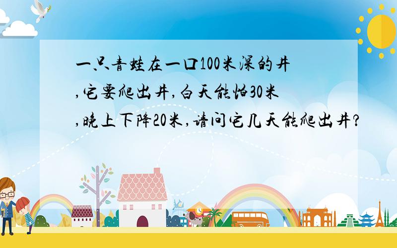 一只青蛙在一口100米深的井,它要爬出井,白天能怕30米,晚上下降20米,请问它几天能爬出井?