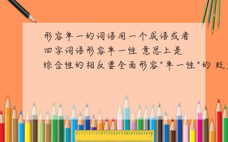 形容单一的词语用一个成语或者四字词语形容单一性 意思上是综合性的相反要全面形容