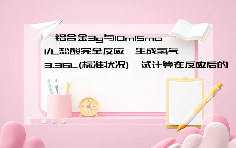 镁铝合金3g与10ml5mol/L盐酸完全反应,生成氢气3.36L(标准状况),试计算在反应后的