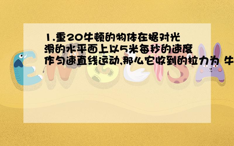 1.重20牛顿的物体在据对光滑的水平面上以5米每秒的速度作匀速直线运动,那么它收到的拉力为 牛顿?