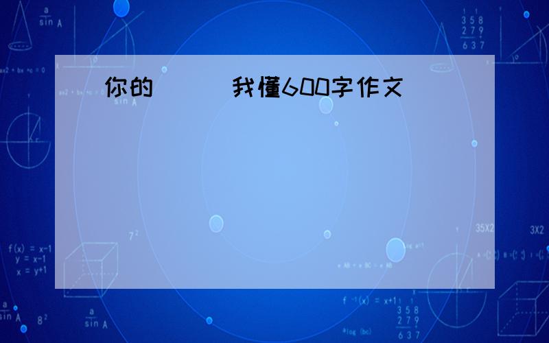 你的( ) 我懂600字作文