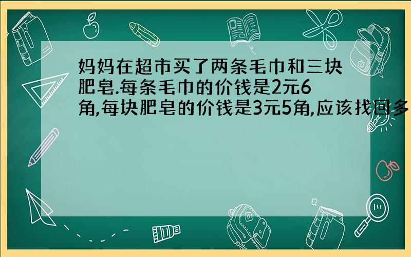 妈妈在超市买了两条毛巾和三块肥皂.每条毛巾的价钱是2元6角,每块肥皂的价钱是3元5角,应该找回多少钱?